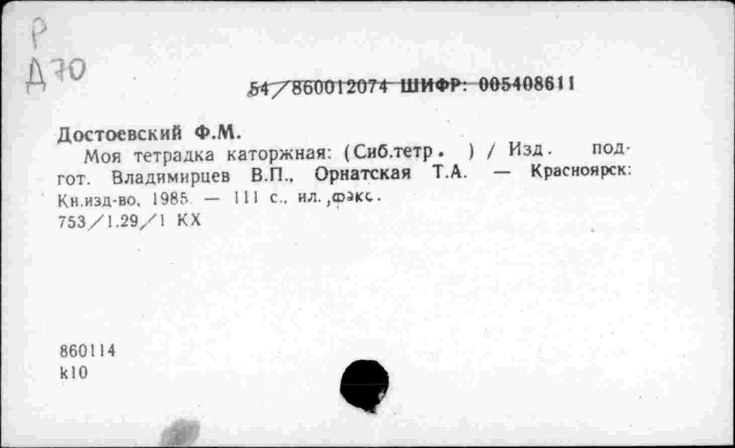 ﻿iv°
54/86001207Ф ШИФР: 005408611
Достоевский Ф.М.
Моя тетрадка каторжная: (Сиб.тетр. ) / Изд. под-гот. Владимирцев В.П., Орнатская Т.А. Красноярск. Кн.изд-во. 1985 — 111 с., ил. ,©зкс.
753/1.29/1 КХ
860114 klO